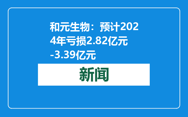 和元生物：预计2024年亏损2.82亿元-3.39亿元