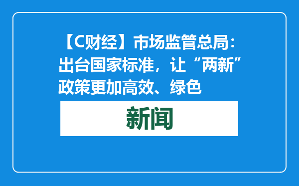 【C财经】市场监管总局：出台国家标准，让“两新”政策更加高效、绿色