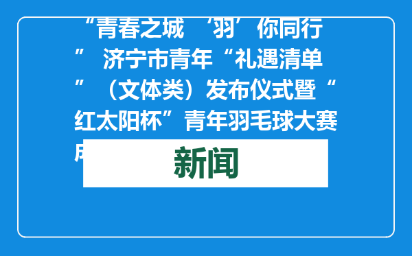 “青春之城 ‘羽’你同行” 济宁市青年“礼遇清单”（文体类）发布仪式暨“红太阳杯”青年羽毛球大赛成功举办