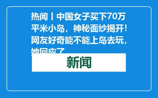 热闻丨中国女子买下70万平米小岛，神秘面纱揭开！网友好奇能不能上岛去玩，她回应了