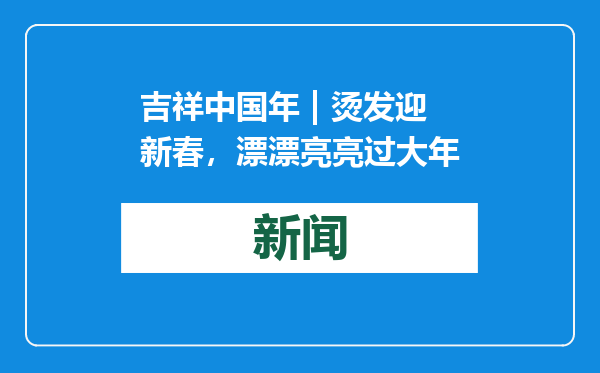 吉祥中国年 | 烫发迎新春，漂漂亮亮过大年