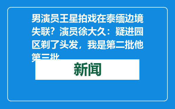 男演员王星拍戏在泰缅边境失联？演员徐大久：疑进园区剃了头发，我是第二批他第三批
