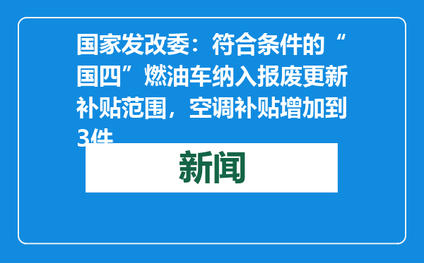 国家发改委：符合条件的“国四”燃油车纳入报废更新补贴范围，空调补贴增加到3件