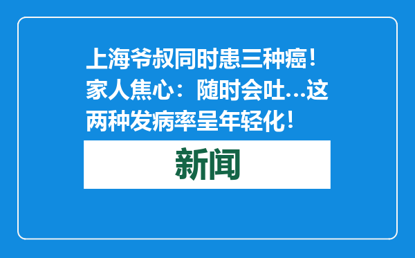 上海爷叔同时患三种癌！家人焦心：随时会吐…这两种发病率呈年轻化！