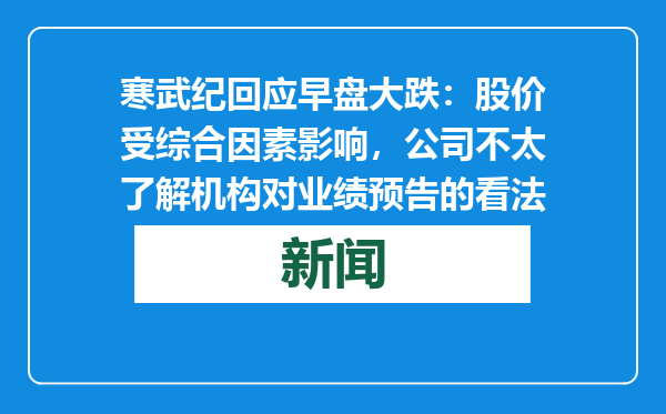寒武纪回应早盘大跌：股价受综合因素影响，公司不太了解机构对业绩预告的看法