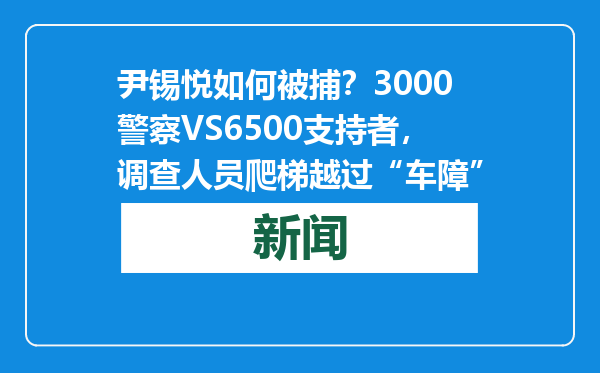尹锡悦如何被捕？3000警察VS6500支持者，调查人员爬梯越过“车障”