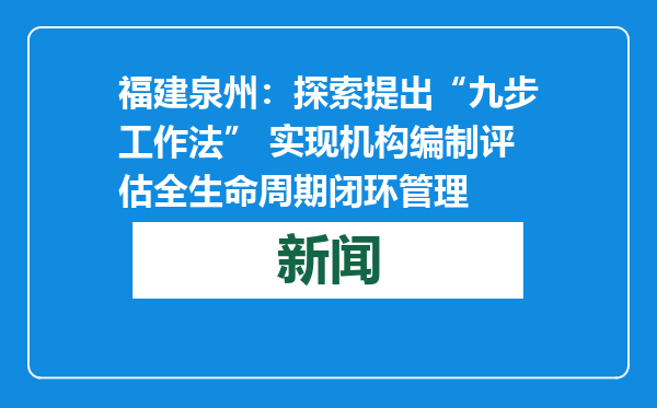 福建泉州：探索提出“九步工作法” 实现机构编制评估全生命周期闭环管理