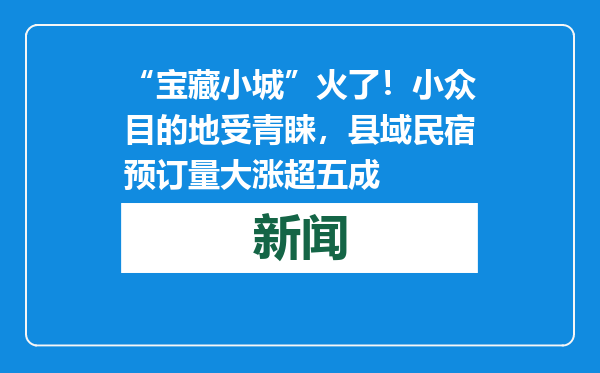 “宝藏小城”火了！小众目的地受青睐，县域民宿预订量大涨超五成