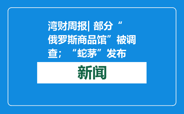 湾财周报| 部分“俄罗斯商品馆”被调查；“蛇茅”发布