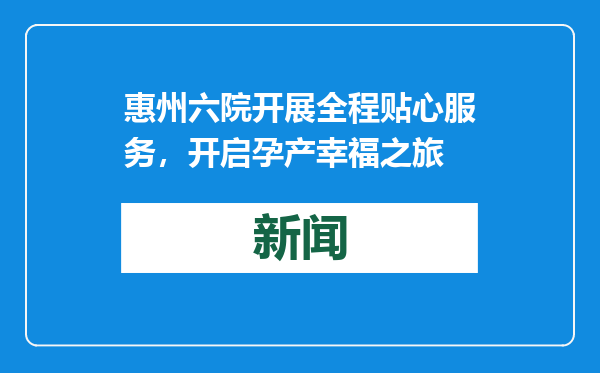 惠州六院开展全程贴心服务，开启孕产幸福之旅