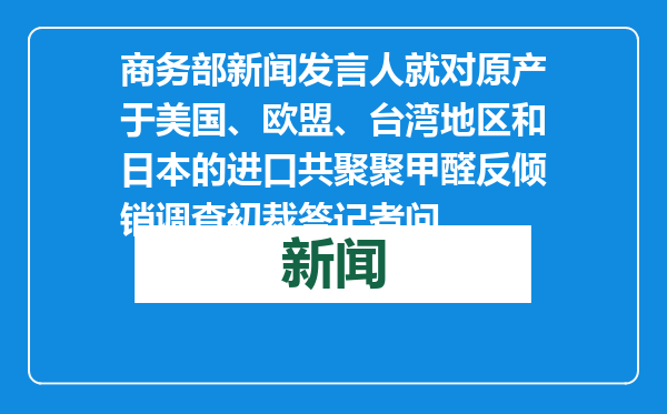 商务部新闻发言人就对原产于美国、欧盟、台湾地区和日本的进口共聚聚甲醛反倾销调查初裁答记者问