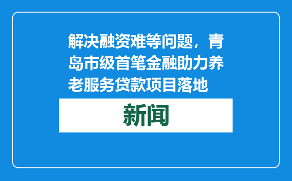 解决融资难等问题，青岛市级首笔金融助力养老服务贷款项目落地