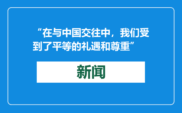 “在与中国交往中，我们受到了平等的礼遇和尊重”