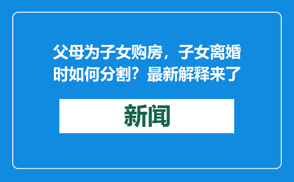 父母为子女购房，子女离婚时如何分割？最新解释来了