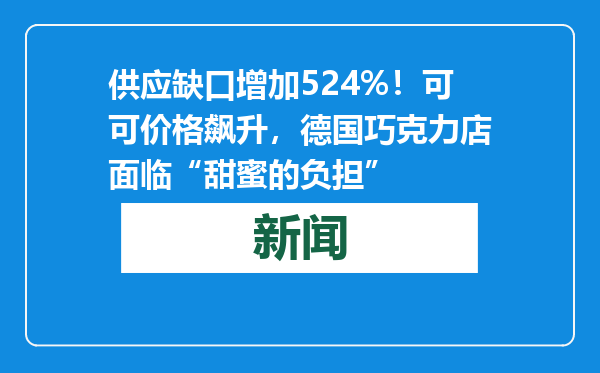 供应缺口增加524%！可可价格飙升，德国巧克力店面临“甜蜜的负担”