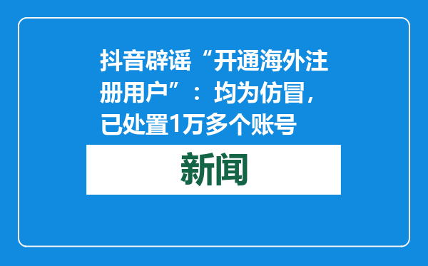 抖音辟谣“开通海外注册用户”：均为仿冒，已处置1万多个账号