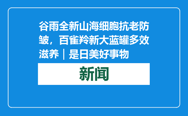 谷雨全新山海细胞抗老防皱，百雀羚新大蓝罐多效滋养｜是日美好事物