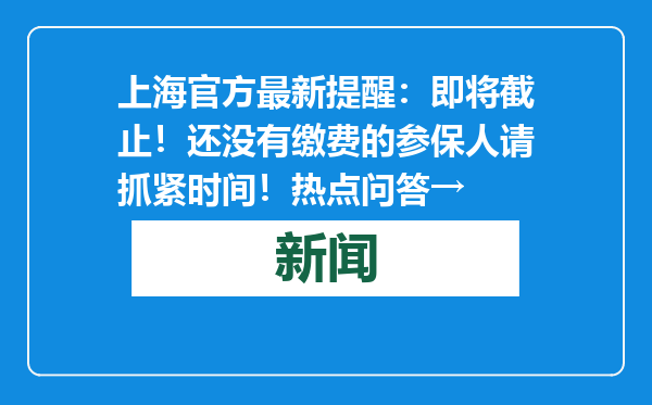 上海官方最新提醒：即将截止！还没有缴费的参保人请抓紧时间！热点问答→