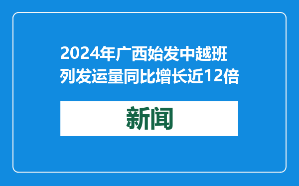 2024年广西始发中越班列发运量同比增长近12倍