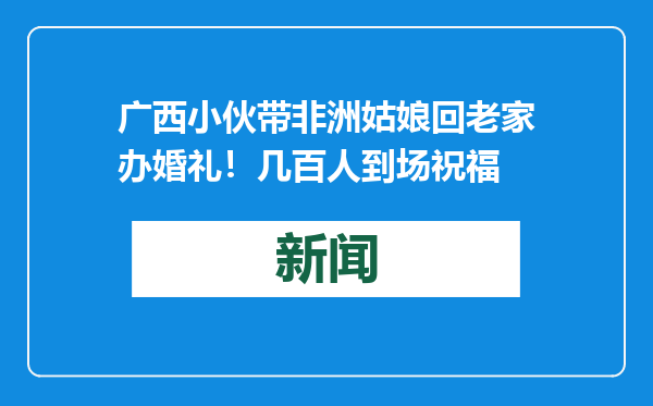 广西小伙带非洲姑娘回老家办婚礼！几百人到场祝福