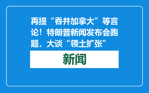再提“吞并加拿大”等言论！特朗普新闻发布会跑题，大谈“领土扩张”