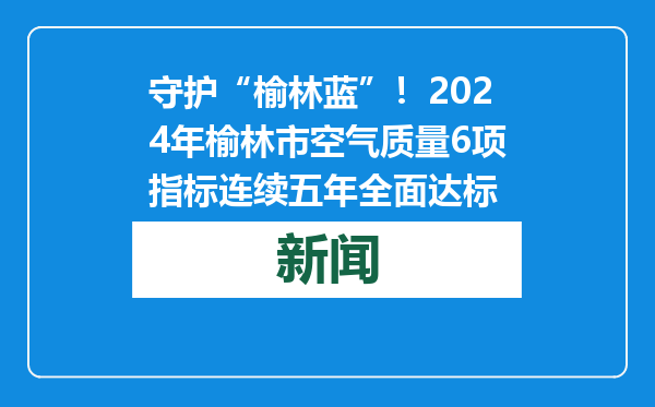守护“榆林蓝”！2024年榆林市空气质量6项指标连续五年全面达标