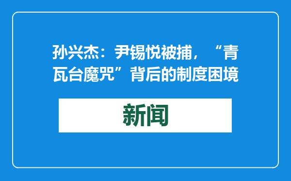 孙兴杰：尹锡悦被捕，“青瓦台魔咒”背后的制度困境