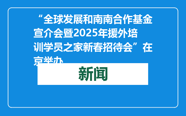 “全球发展和南南合作基金宣介会暨2025年援外培训学员之家新春招待会”在京举办