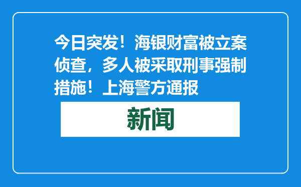 今日突发！海银财富被立案侦查，多人被采取刑事强制措施！上海警方通报