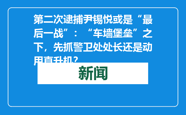 第二次逮捕尹锡悦或是“最后一战”：“车墙堡垒”之下，先抓警卫处处长还是动用直升机？
