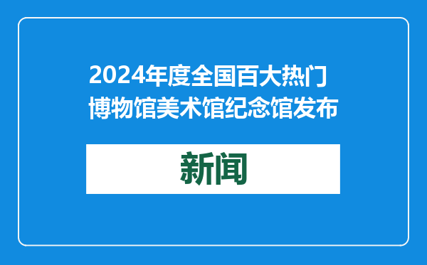2024年度全国百大热门博物馆美术馆纪念馆发布