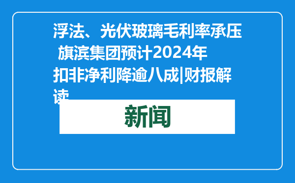 浮法、光伏玻璃毛利率承压 旗滨集团预计2024年扣非净利降逾八成|财报解读
