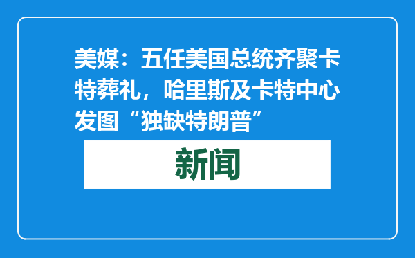 美媒：五任美国总统齐聚卡特葬礼，哈里斯及卡特中心发图“独缺特朗普”
