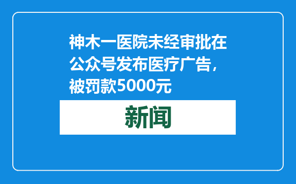 神木一医院未经审批在公众号发布医疗广告，被罚款5000元