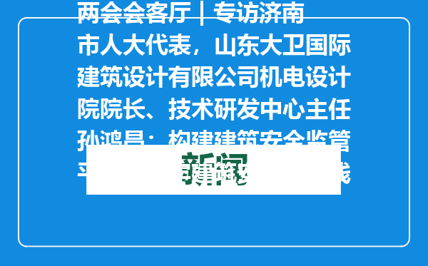 两会会客厅 | 专访济南市人大代表，山东大卫国际建筑设计有限公司机电设计院院长、技术研发中心主任孙鸿昌：构建建筑安全监管平台，筑牢建筑安全生命线