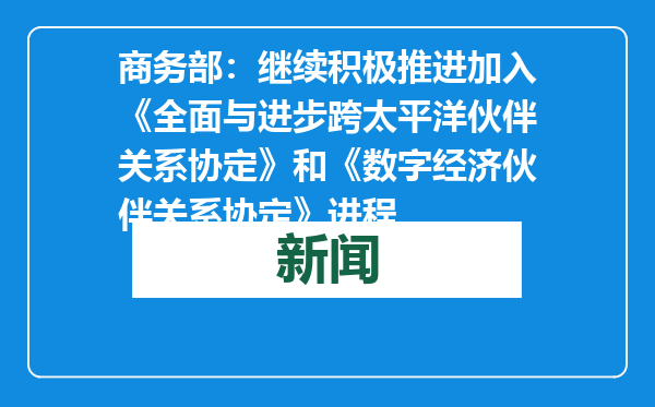 商务部：继续积极推进加入《全面与进步跨太平洋伙伴关系协定》和《数字经济伙伴关系协定》进程