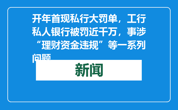 开年首现私行大罚单，工行私人银行被罚近千万，事涉“理财资金违规”等一系列问题