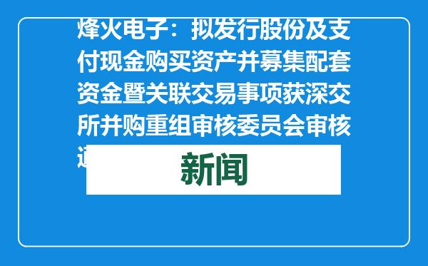 烽火电子：拟发行股份及支付现金购买资产并募集配套资金暨关联交易事项获深交所并购重组审核委员会审核通过