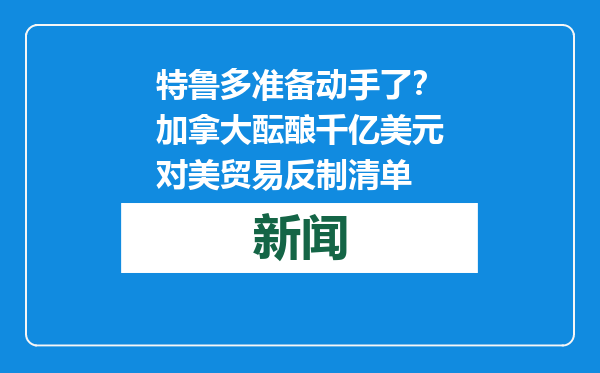 特鲁多准备动手了？加拿大酝酿千亿美元对美贸易反制清单