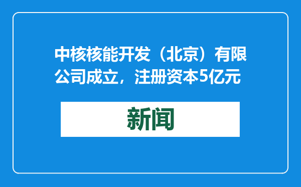 中核核能开发（北京）有限公司成立，注册资本5亿元