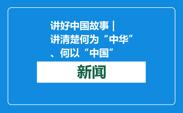 讲好中国故事 | 讲清楚何为“中华”、何以“中国”