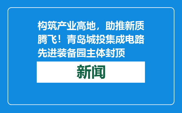 构筑产业高地，助推新质腾飞！青岛城投集成电路先进装备园主体封顶