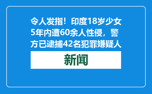 令人发指！印度18岁少女5年内遭60余人性侵，警方已逮捕42名犯罪嫌疑人