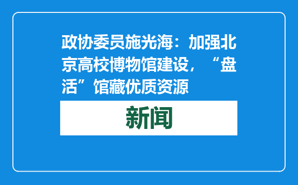 政协委员施光海：加强北京高校博物馆建设，“盘活”馆藏优质资源