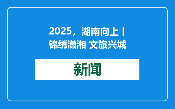 2025，湖南向上丨锦绣潇湘 文旅兴城