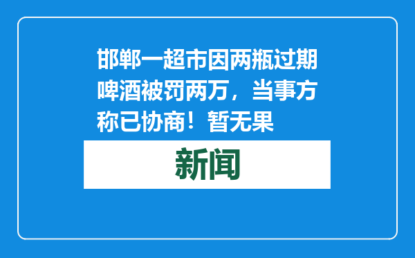 邯郸一超市因两瓶过期啤酒被罚两万，当事方称已协商！暂无果