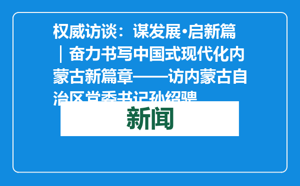 权威访谈：谋发展·启新篇｜奋力书写中国式现代化内蒙古新篇章——访内蒙古自治区党委书记孙绍骋