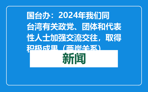 国台办：2024年我们同台湾有关政党、团体和代表性人士加强交流交往，取得积极成果（两岸关系）