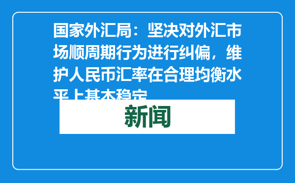 国家外汇局：坚决对外汇市场顺周期行为进行纠偏，维护人民币汇率在合理均衡水平上基本稳定