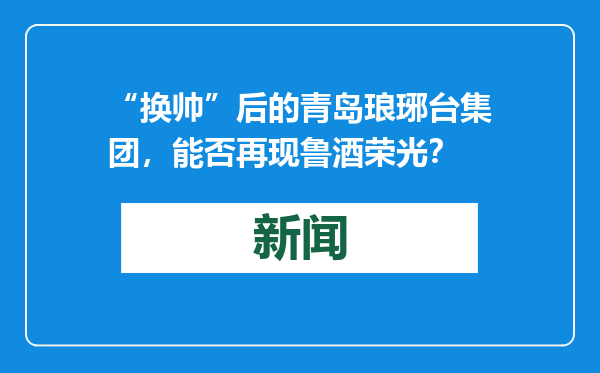 “换帅”后的青岛琅琊台集团，能否再现鲁酒荣光？